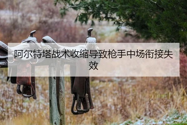 阿尔特塔战术收缩导致枪手中场衔接失效 - AYX